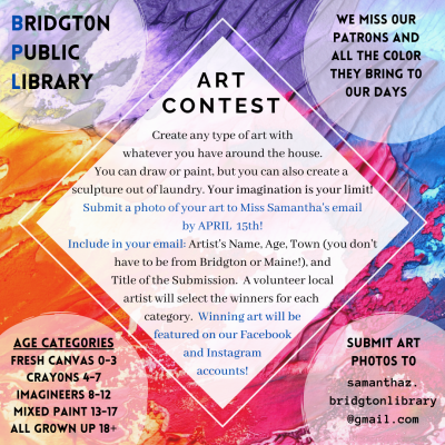 Bridgton Public Library - Art Contest
We miss our patrons and all the color they bring to our days.
Create any type of art with whatever you have around the house. You can draw of paint, but you can also create a sculpture out of laundry. Your imagination is your limit! Submit a photo of your art to Miss Samantha's email by April 15th. Include in your email: Artist's Name, Age, Town (you don't have to be from Bridgton or Maine!), and Title of the Submission. A volunteer local artist will select the winners for each category. Winning art will be featured on our Facebook and Instagram accounts!
Age Catagories: Fresh Canvas (0-3), Crayons (4-7) Imagineers (8-12) Mixed Paint (13-17) All Grown Up (18+)
Email: samanthaz.bridgtonlibrary@gmail.com