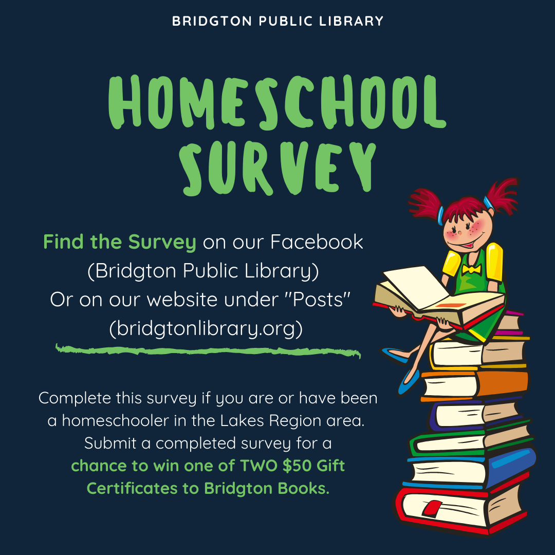 Bridgton Public Library Homeschool Survey Find the Survey on our Facebook (Bridgton Public Library) Or on our website under "Posts" (bridgtonlibrary.org) Complete this survey if you are or have been a homeschooler in the Lakes Region area. Submit a completed survey for a chance to win one of TWO $50 Gift Certificates to Bridgton Books.